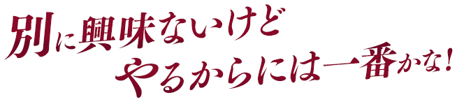 別に興味ないけどやるからには一番かな！