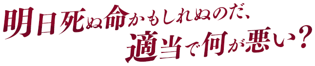 明日死ぬ命かもしれぬのだ、適当で何が悪い？